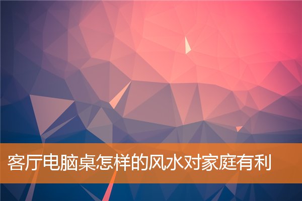 客廳電腦桌怎樣的風水對家庭有利